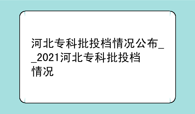 河北专科批投档情况公布__2021河北专科批投档情况