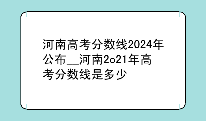河南高考分数线2024年公布__河南2o21年高考分数线是多少