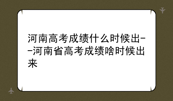 河南高考成绩什么时候出--河南省高考成绩啥时候出来
