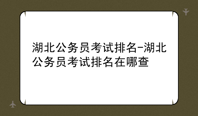 湖北公务员考试排名-湖北公务员考试排名在哪查
