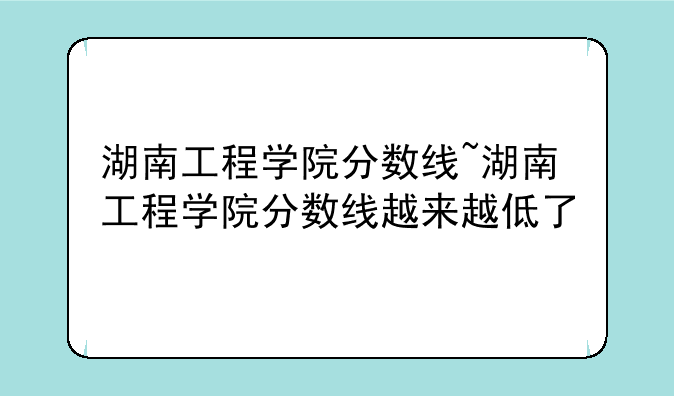 湖南工程学院分数线~湖南工程学院分数线越来越低了