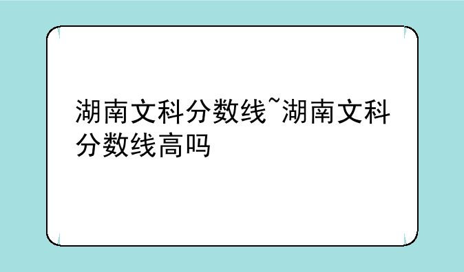 湖南文科分数线~湖南文科分数线高吗
