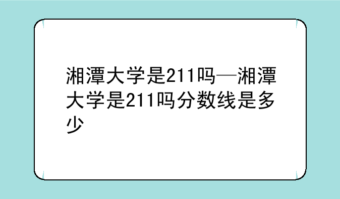 湘潭大学是211吗—湘潭大学是211吗分数线是多少