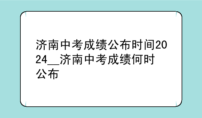 济南中考成绩公布时间2024__济南中考成绩何时公布