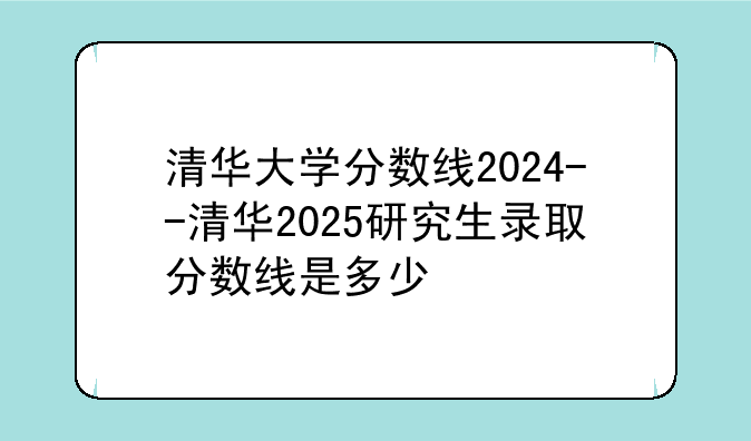 清华大学分数线2024--清华2025研究生录取分数线是多少