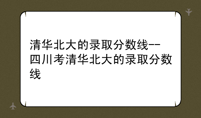 清华北大的录取分数线--四川考清华北大的录取分数线