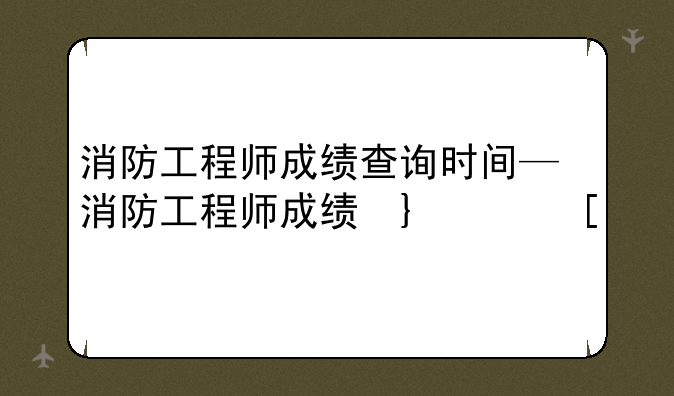 消防工程师成绩查询时间—消防工程师成绩发布时间