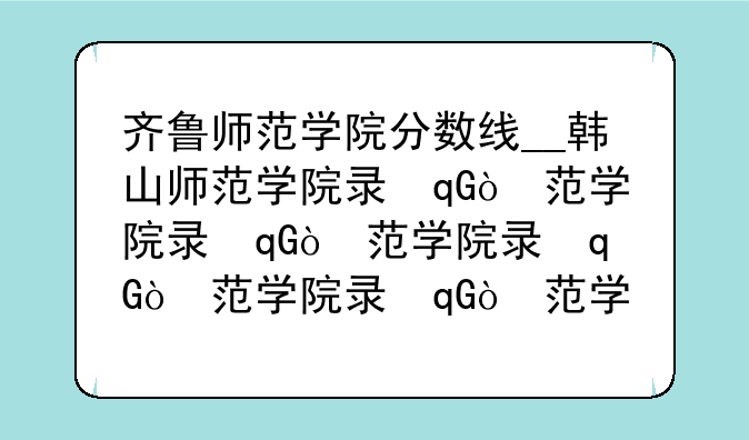 齐鲁师范学院分数线__韩山师范学院录取分数线