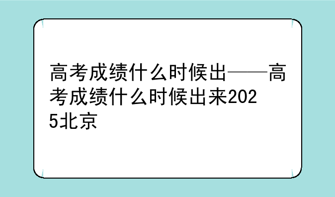 高考成绩什么时候出——高考成绩什么时候出来2025北京