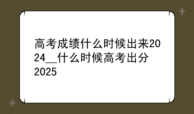 高考成绩什么时候出来2024__什么时候高考出分2025