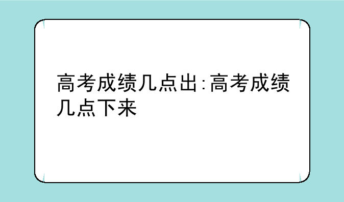 高考成绩几点出:高考成绩几点下来