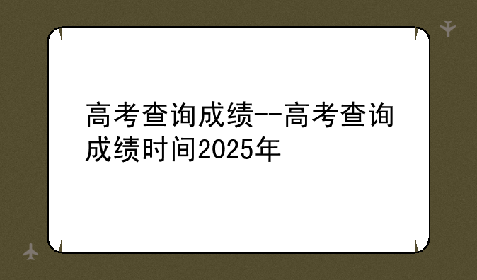 高考查询成绩--高考查询成绩时间2025年