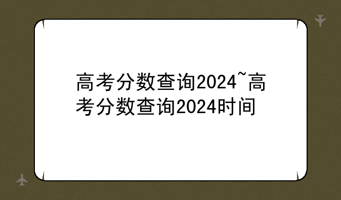高考分数查询2024~高考分数查询2024时间