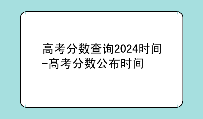 高考分数查询2024时间-髙考分数公布时间