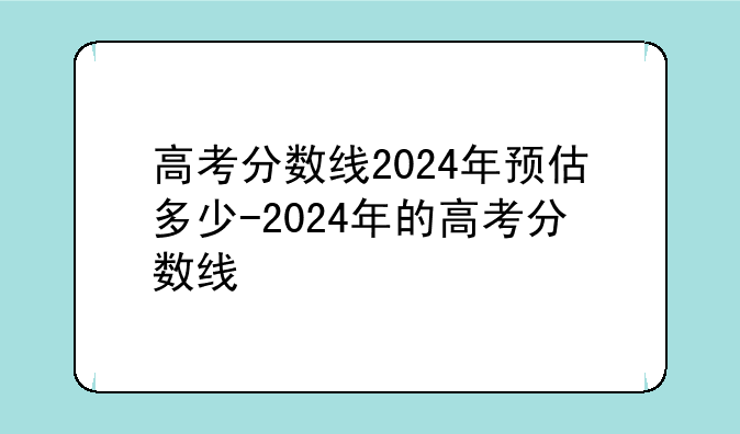 高考分数线2024年预估多少-2024年的高考分数线