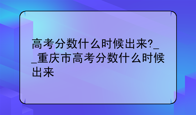 高考分数什么时候出来?__重庆市高考分数什么时候出来