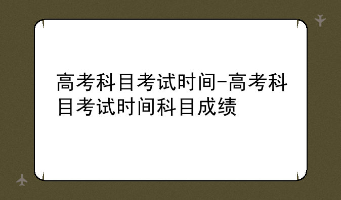 高考科目考试时间-高考科目考试时间科目成绩