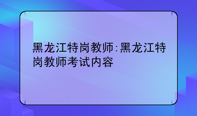 黑龙江特岗教师:黑龙江特岗教师考试内容