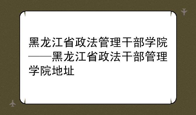 黑龙江省政法管理干部学院——黑龙江省政法干部管理学院地址