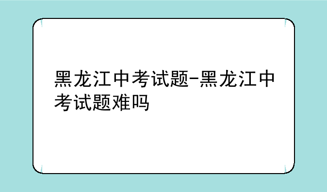 黑龙江中考试题-黑龙江中考试题难吗