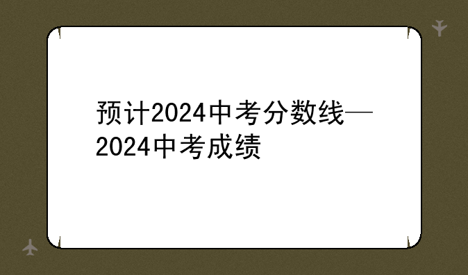 预计2024中考分数线—2024中考成绩