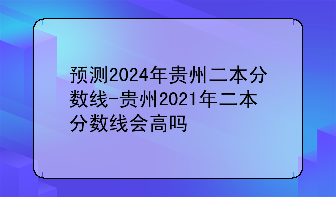 预测2024年贵州二本分数线-贵州2021年二本分数线会高吗