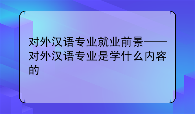 对外汉语专业就业前景——对外汉语专业是学什么内容的