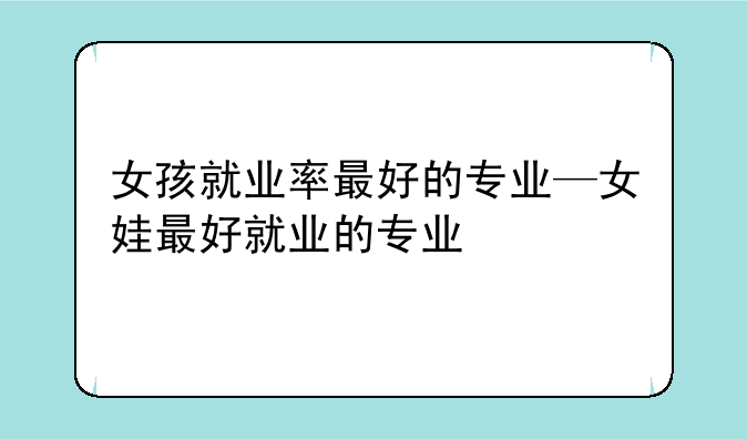 女孩就业率最好的专业—女娃最好就业的专业