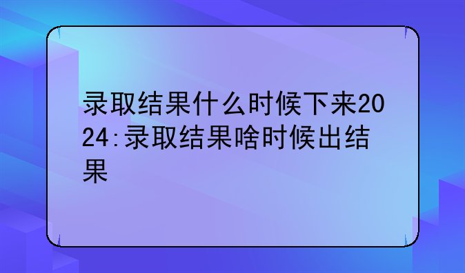 录取结果什么时候下来2024:录取结果啥时候出结果