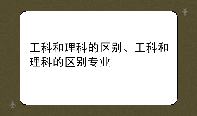 工科和理科的区别、工科和理科的区别专业