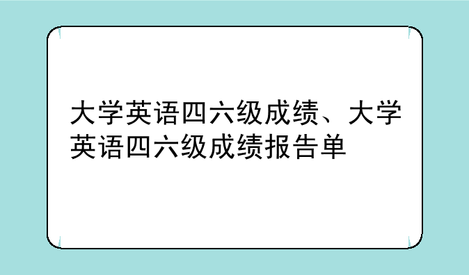 大学英语四六级成绩、大学英语四六级成绩报告单