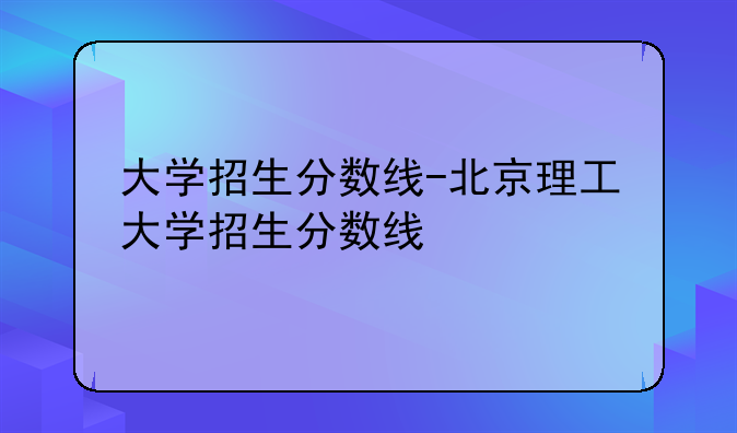 大学招生分数线-北京理工大学招生分数线