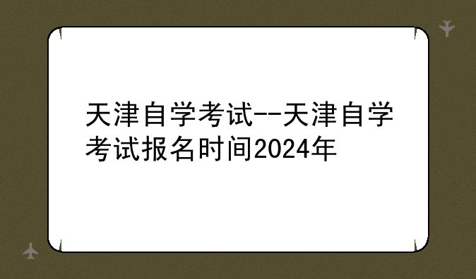 天津自学考试--天津自学考试报名时间2024年