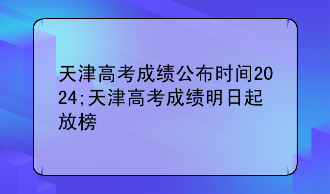 天津高考成绩公布时间2024;天津高考成绩明日起放榜