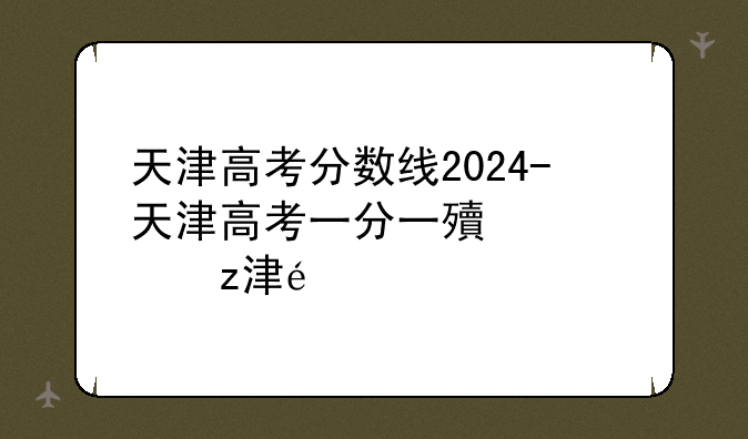 天津高考分数线2024-天津高考一分一段表2024