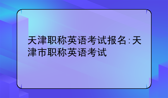天津职称英语考试报名:天津市职称英语考试