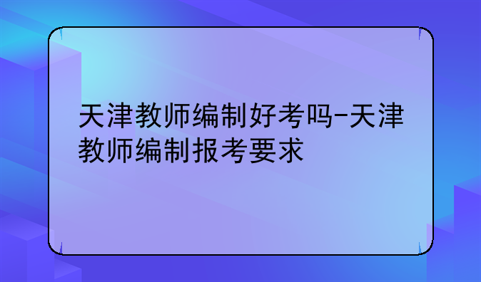 天津教师编制好考吗-天津教师编制报考要求