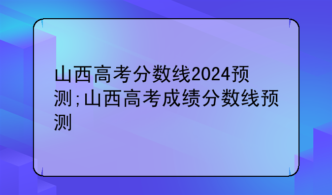 山西高考分数线2024预测;山西高考成绩分数线预测