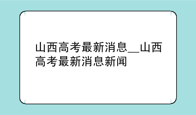 山西高考最新消息__山西高考最新消息新闻