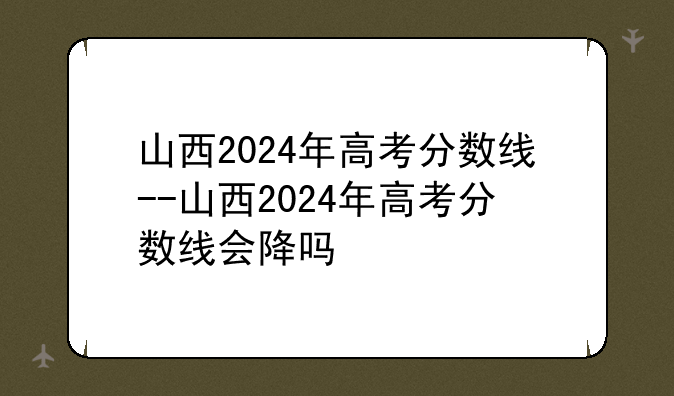 山西2024年高考分数线--山西2024年高考分数线会降吗