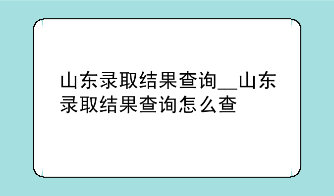 山东录取结果查询__山东录取结果查询怎么查