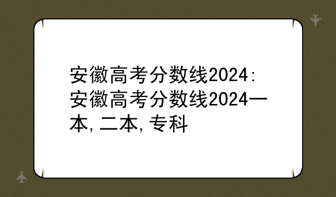 安徽高考分数线2024:安徽高考分数线2024一本,二本,专科