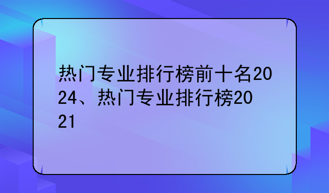 热门专业排行榜前十名2024、热门专业排行榜2021