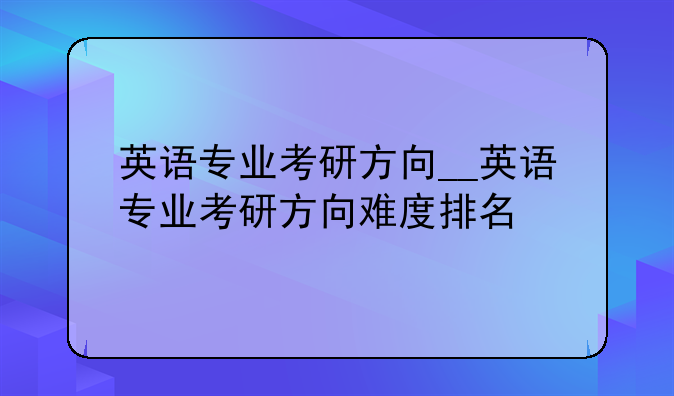 英语专业考研方向__英语专业考研方向难度排名