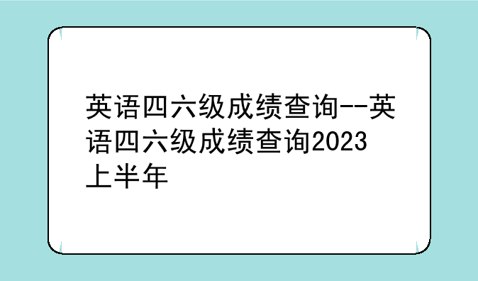 英语四六级成绩查询--英语四六级成绩查询2023上半年