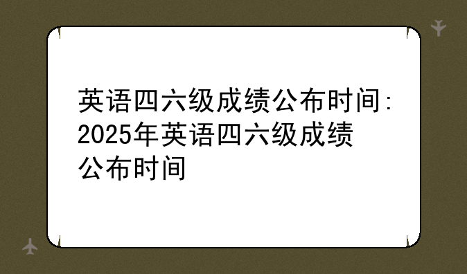 英语四六级成绩公布时间:2025年英语四六级成绩公布时间
