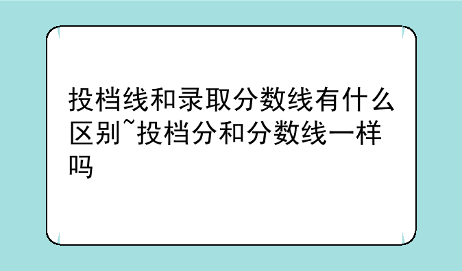 投档线和录取分数线有什么区别~投档分和分数线一样吗