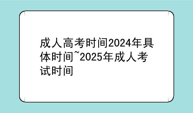 成人高考时间2024年具体时间~2025年成人考试时间