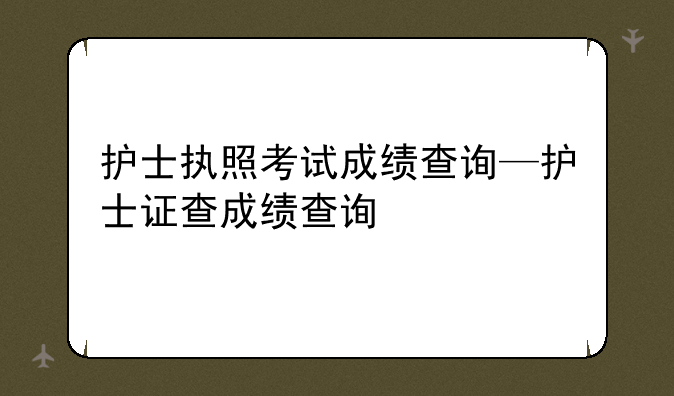 护士执照考试成绩查询—护士证查成绩查询