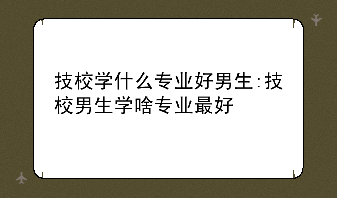 技校学什么专业好男生:技校男生学啥专业最好